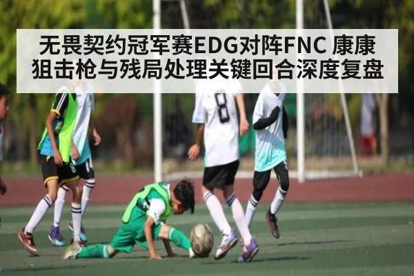 无畏契约冠军赛EDG对阵FNC 康康狙击枪与残局处理关键回合深度复盘 - kaiyun